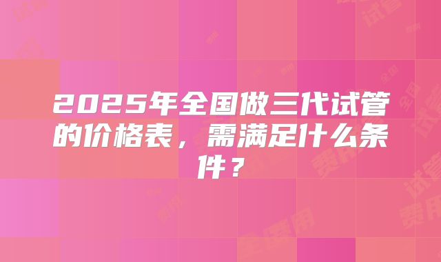 2025年全国做三代试管的价格表,需满足什么条件?