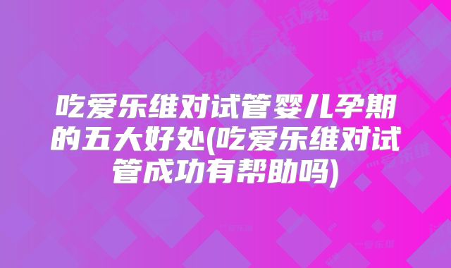 吃爱乐维对试管婴儿孕期的五大好处(吃爱乐维对试管成功有帮助吗)
