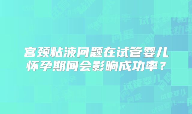 宫颈粘液问题在试管婴儿怀孕期间会影响成功率？