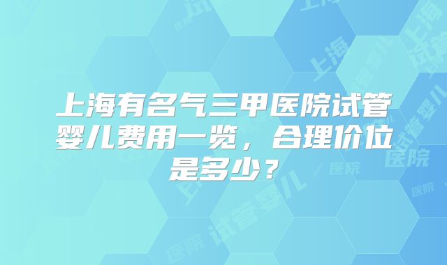 上海有名气三甲医院试管婴儿费用一览，合理价位是多少？