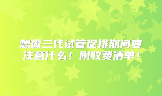 想做三代试管促排期间要注意什么!附收费清单!