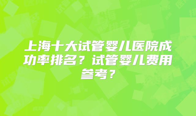 上海十大试管婴儿医院成功率排名?试管婴儿费用参考?