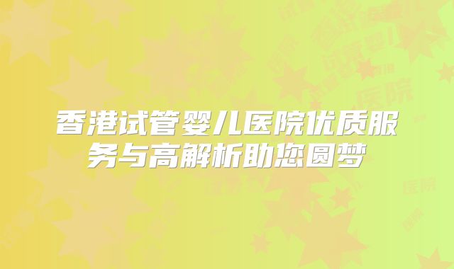 香港试管婴儿医院优质服务与高解析助您圆梦