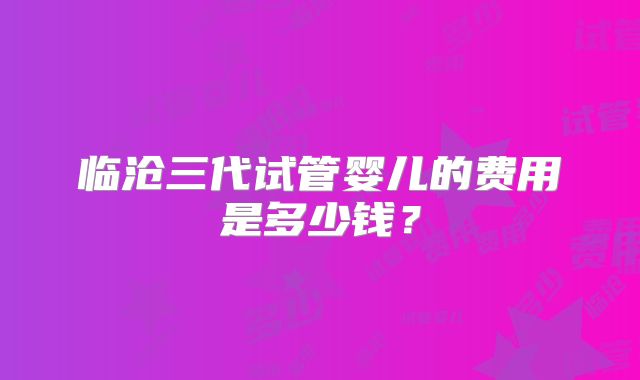 临沧三代试管婴儿的费用是多少钱？