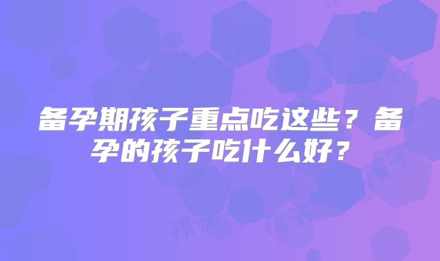 备孕期孩子重点吃这些?备孕的孩子吃什么好?
