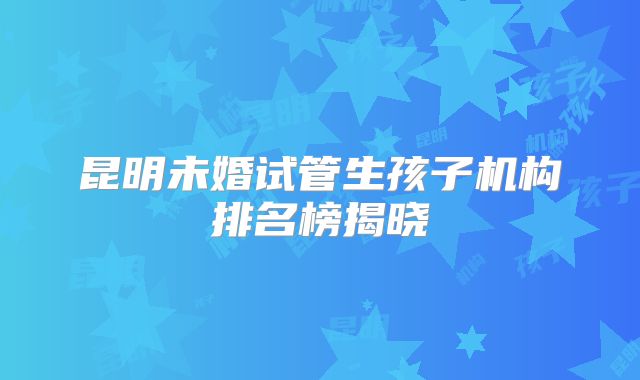 昆明未婚试管生孩子机构排名榜揭晓