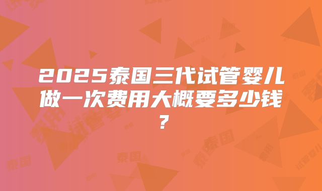 2025泰国三代试管婴儿做一次费用大概要多少钱？