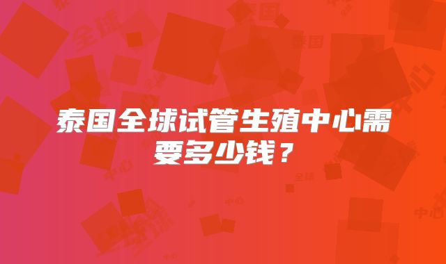 泰国全球试管生殖中心需要多少钱？