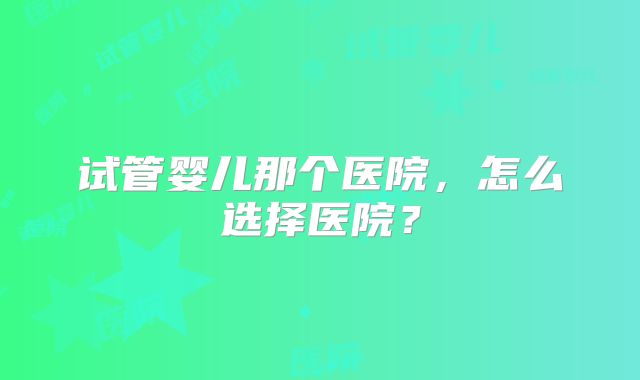 试管婴儿那个医院,怎么选择医院?