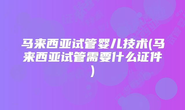 马来西亚试管婴儿技术(马来西亚试管需要什么证件)