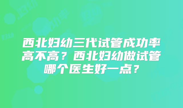 西北妇幼三代试管成功率高不高?西北妇幼做试管哪个医生好一点?