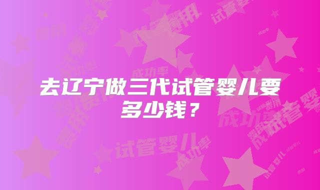 去辽宁做三代试管婴儿要多少钱？
