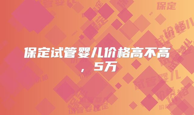 保定试管婴儿价格高不高，5万