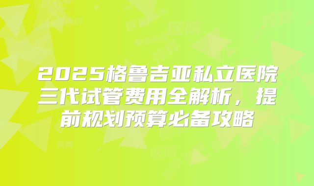 2025格鲁吉亚私立医院三代试管费用全解析，提前规划预算必备攻略