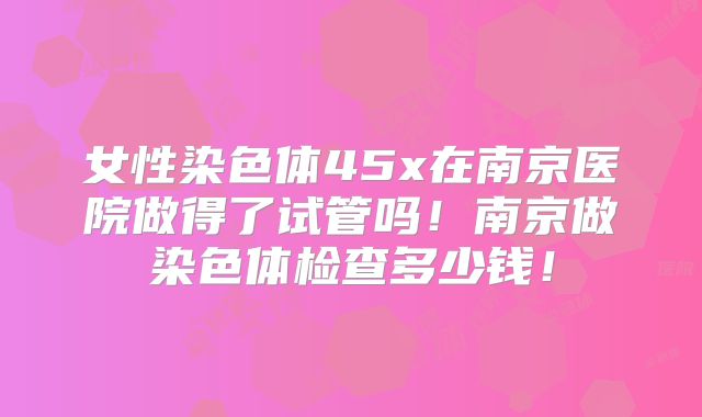 女性染色体45x在南京医院做得了试管吗!南京做染色体检查多少钱!