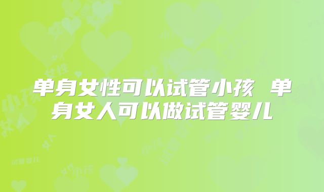 单身女性可以试管小孩 单身女人可以做试管婴儿
