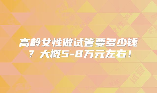 高龄女性做试管要多少钱？大概5-8万元左右！