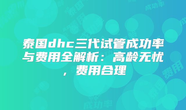 泰国dhc三代试管成功率与费用全解析：高龄无忧，费用合理