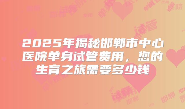 2025年揭秘邯郸市中心医院单身试管费用,您的生育之旅需要多少钱