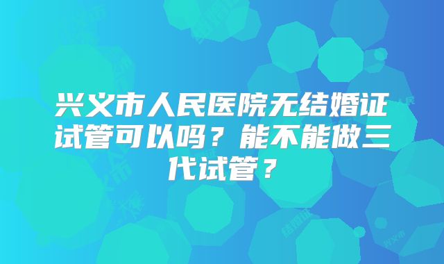 兴义市人民医院无结婚证试管可以吗？能不能做三代试管？