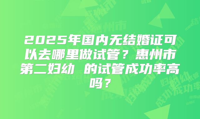 2025年国内无结婚证可以去哪里做试管？惠州市第二妇幼 的试管成功率高吗？