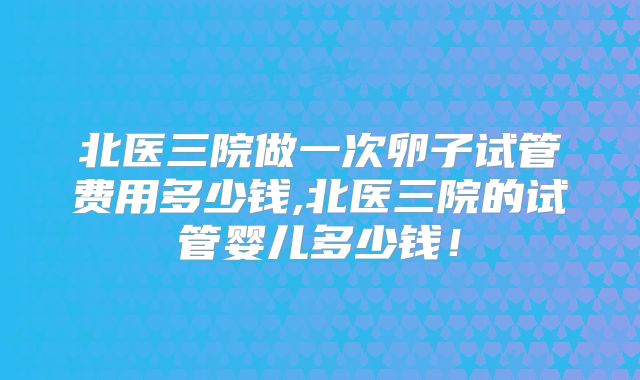 北医三院做一次卵子试管费用多少钱,北医三院的试管婴儿多少钱!