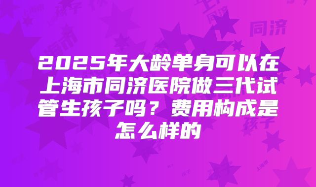 2025年大龄单身可以在上海市同济医院做三代试管生孩子吗？费用构成是怎么样的