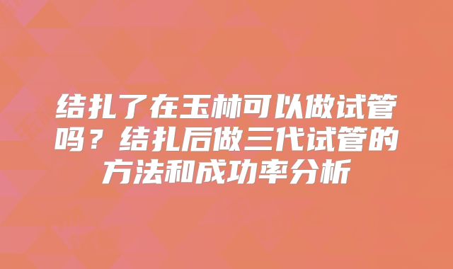 结扎了在玉林可以做试管吗?结扎后做三代试管的方法和成功率分析
