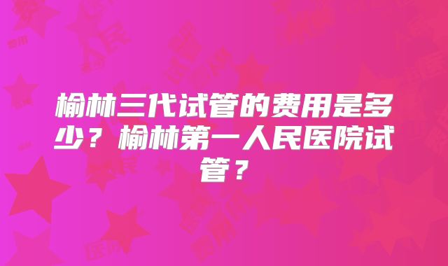榆林三代试管的费用是多少?榆林第一人民医院试管?