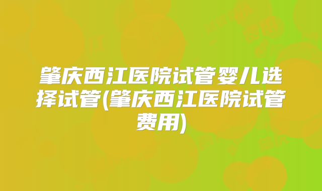 肇庆西江医院试管婴儿选择试管(肇庆西江医院试管费用)