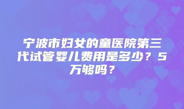 宁波市妇女的童医院第三代试管婴儿费用是多少？5万够吗？