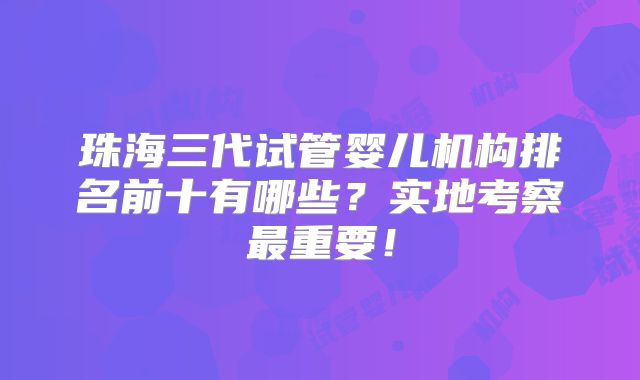 珠海三代试管婴儿机构排名前十有哪些?实地考察最重要!