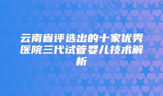 云南省评选出的十家优秀医院三代试管婴儿技术解析