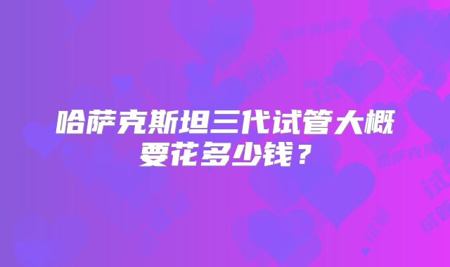 哈萨克斯坦三代试管大概要花多少钱?