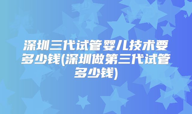 深圳三代试管婴儿技术要多少钱(深圳做第三代试管多少钱)