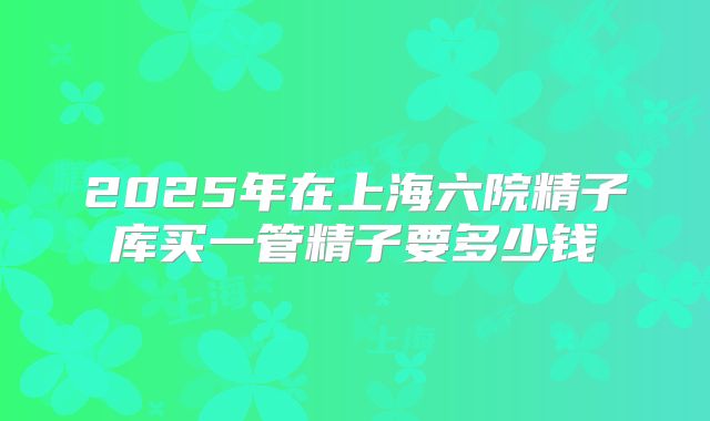 2025年在上海六院精子库买一管精子要多少钱