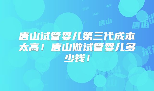 唐山试管婴儿第三代成本太高!唐山做试管婴儿多少钱!