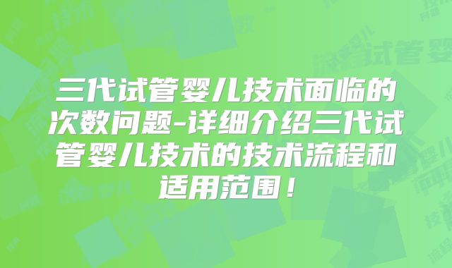 三代试管婴儿技术面临的次数问题-详细介绍三代试管婴儿技术的技术流程和适用范围！