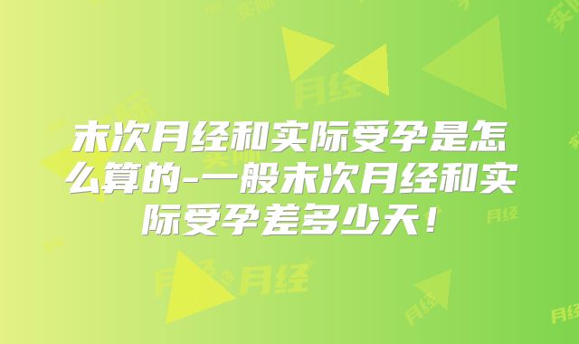 末次月经和实际受孕是怎么算的-一般末次月经和实际受孕差多少天！