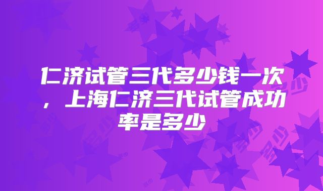 仁济试管三代多少钱一次,上海仁济三代试管成功率是多少