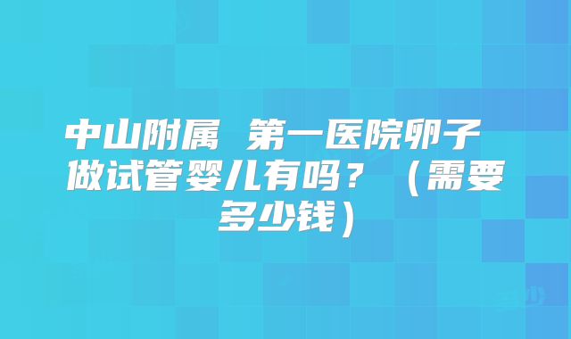 中山附属 第一医院卵子 做试管婴儿有吗?(需要多少钱)