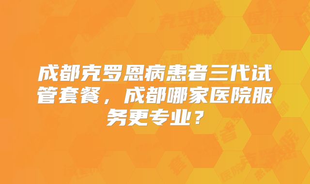 成都克罗恩病患者三代试管套餐，成都哪家医院服务更专业？
