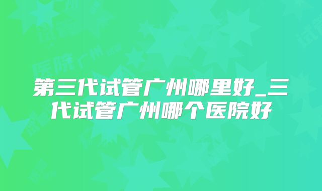 第三代试管广州哪里好_三代试管广州哪个医院好