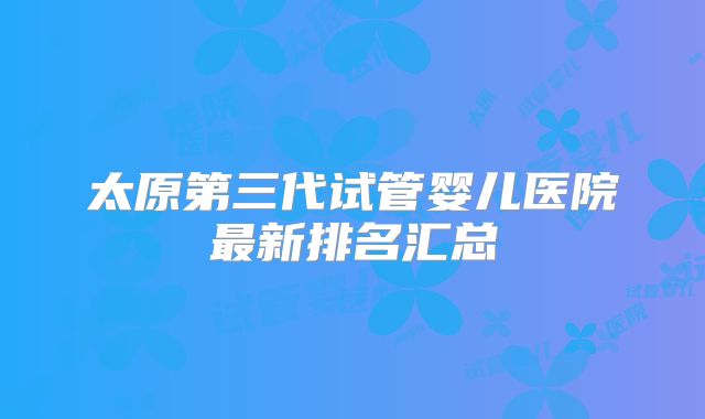 太原第三代试管婴儿医院最新排名汇总