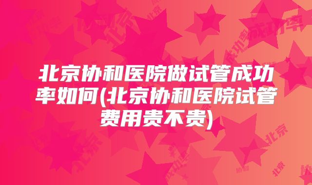 北京协和医院做试管成功率如何(北京协和医院试管费用贵不贵)