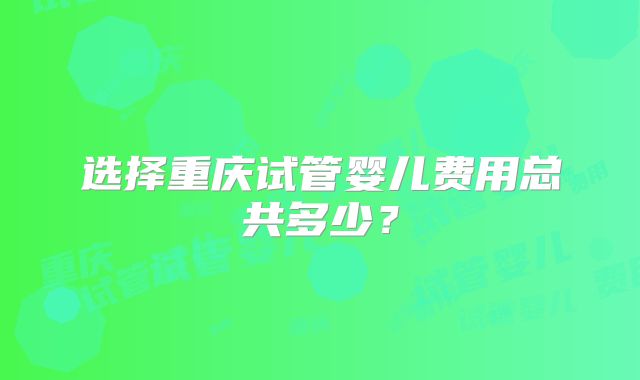 选择重庆试管婴儿费用总共多少?