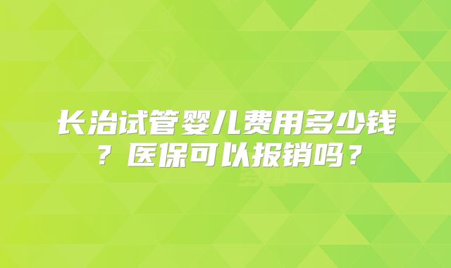 长治试管婴儿费用多少钱?医保可以报销吗?