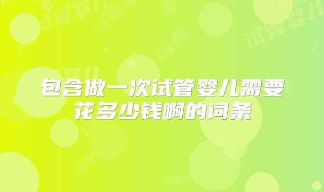 包含做一次试管婴儿需要花多少钱啊的词条