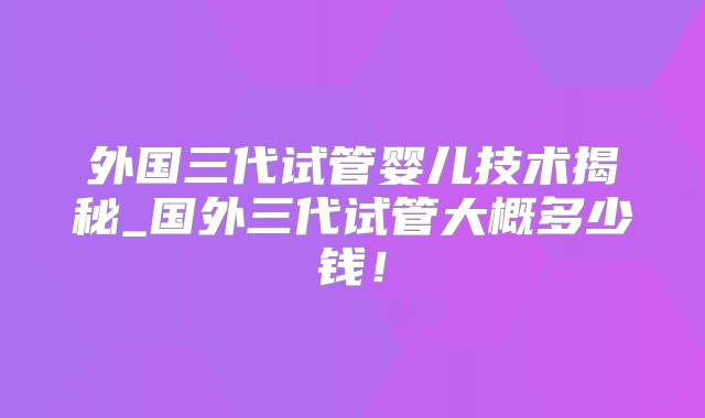 外国三代试管婴儿技术揭秘_国外三代试管大概多少钱！