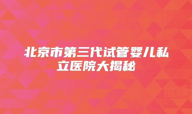 北京市第三代试管婴儿私立医院大揭秘